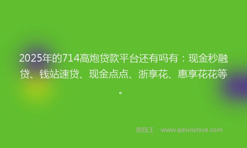 2025年的714高炮贷款平台还有吗有：现金秒融贷、钱站速贷、现金点点、浙享花、惠享花花等。