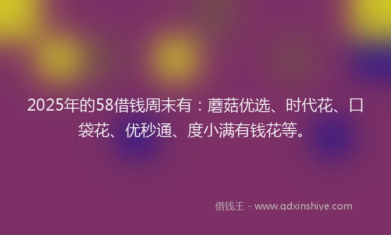 2025年的58借钱周末有:蘑菇优选、时代花、口袋花、优秒通、度小满有钱花等。