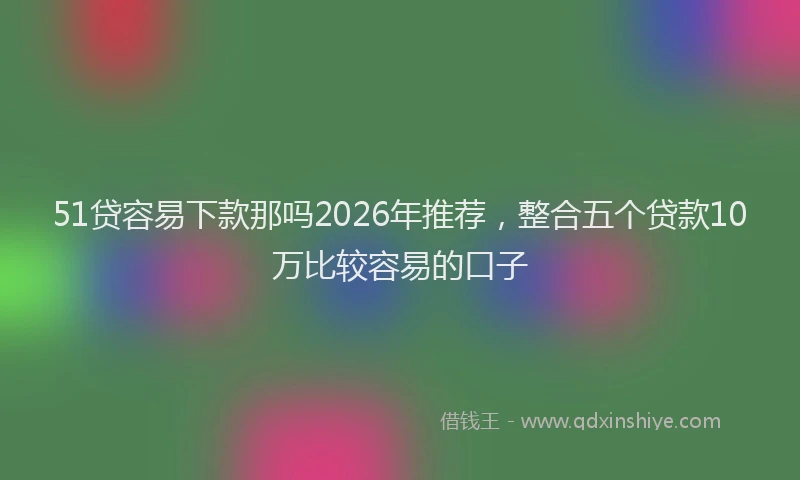 51贷容易下款那吗2026年推荐，整合五个贷款10万比较容易的口子