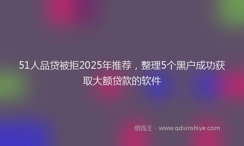 51人品贷被拒2025年推荐，整理5个黑户成功获取大额贷款的软件