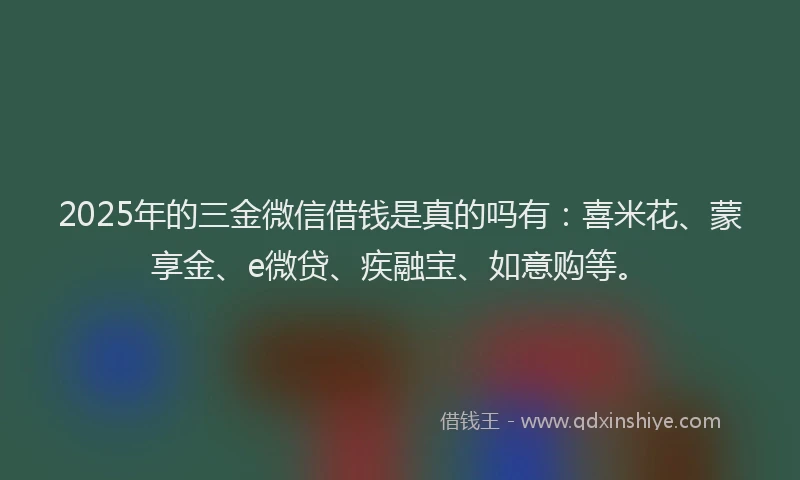 2025年的三金微信借钱是真的吗有：喜米花、蒙享金、e微贷、疾融宝、如意购等。