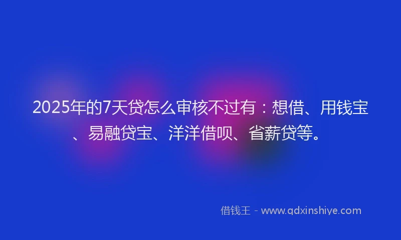 2025年的7天贷怎么审核不过有：想借、用钱宝、易融贷宝、洋洋借呗、省薪贷等。
