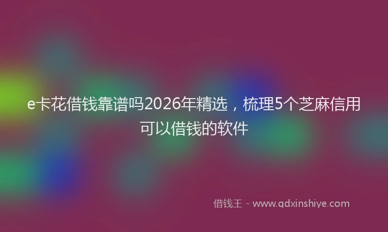 e卡花借钱靠谱吗2026年精选，梳理5个芝麻信用可以借钱的软件