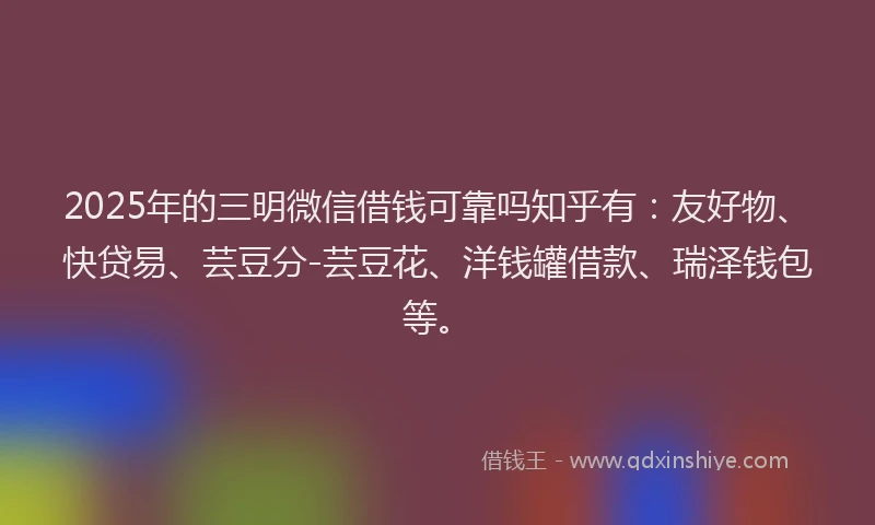 2025年的三明微信借钱可靠吗知乎有：友好物、快贷易、芸豆分-芸豆花、洋钱罐借款、瑞泽钱包等。