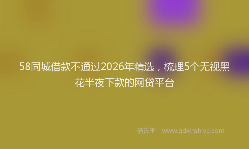 58同城借款不通过2026年精选，梳理5个无视黑花半夜下款的网贷平台