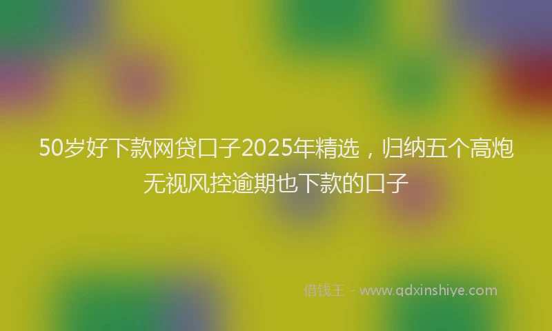 50岁好下款网贷口子2025年精选，归纳五个高炮无视风控逾期也下款的口子