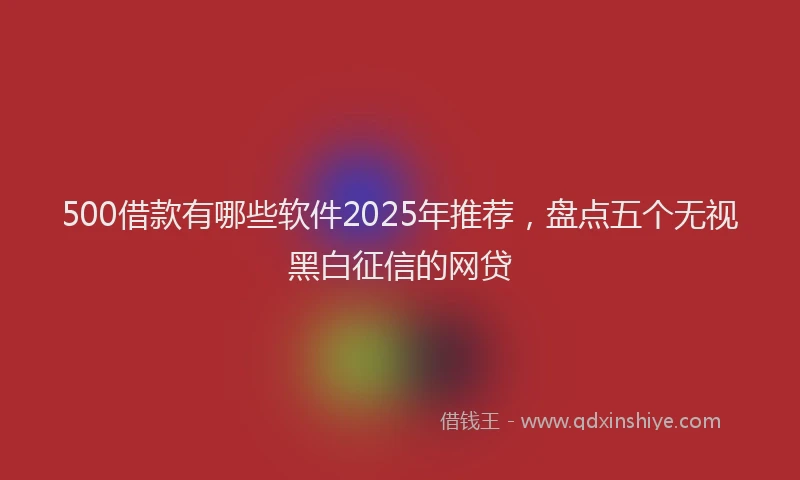 500借款有哪些软件2025年推荐，盘点五个无视黑白征信的网贷