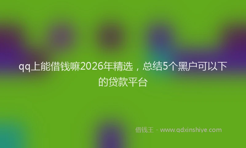 qq上能借钱嘛2026年精选，总结5个黑户可以下的贷款平台