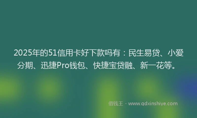 2025年的51信用卡好下款吗有：民生易贷、小爱分期、迅捷Pro钱包、快捷宝贷融、新一花等。