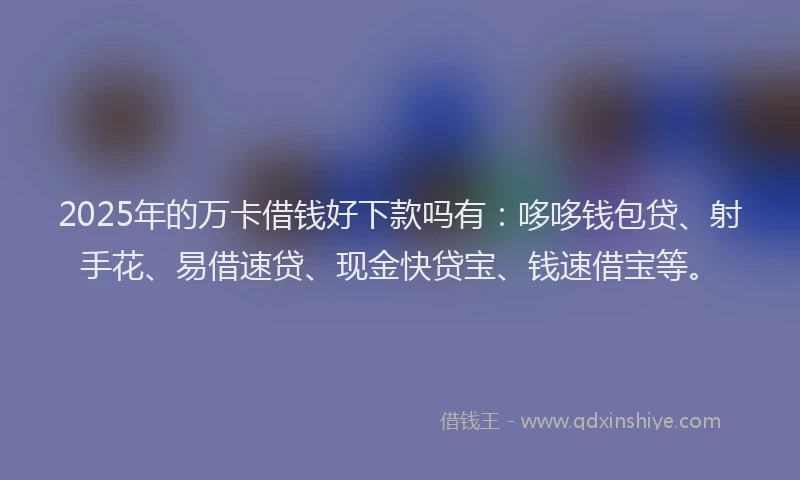 2025年的万卡借钱好下款吗有：哆哆钱包贷、射手花、易借速贷、现金快贷宝、钱速借宝等。