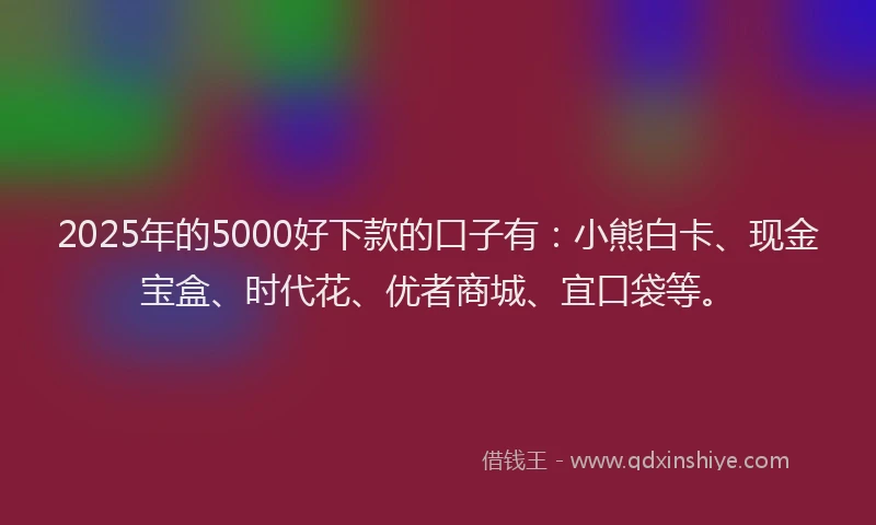2025年的5000好下款的口子有：小熊白卡、现金宝盒、时代花、优者商城、宜口袋等。