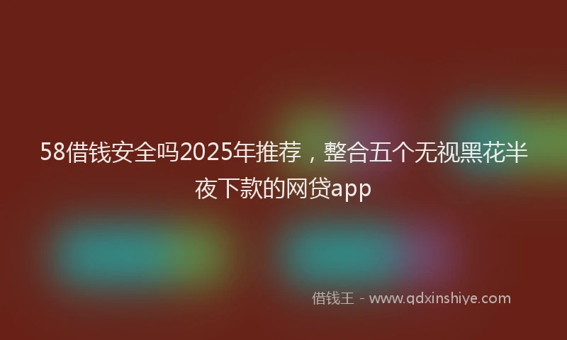 58借钱安全吗2025年推荐，整合五个无视黑花半夜下款的网贷app