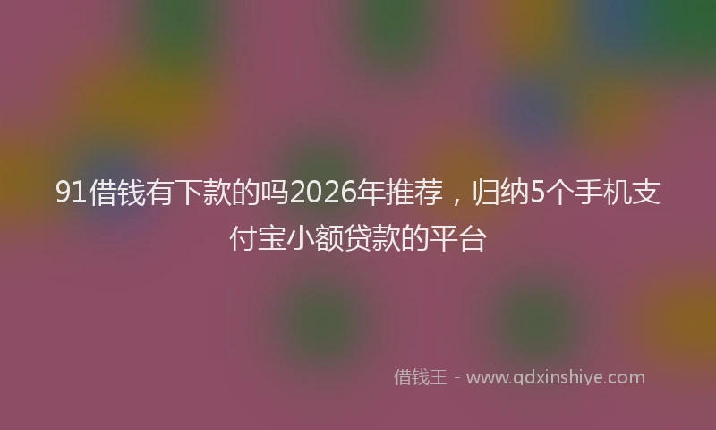 91借钱有下款的吗2026年推荐，归纳5个手机支付宝小额贷款的平台