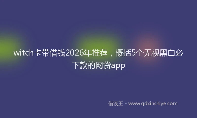 witch卡带借钱2026年推荐，概括5个无视黑白必下款的网贷app