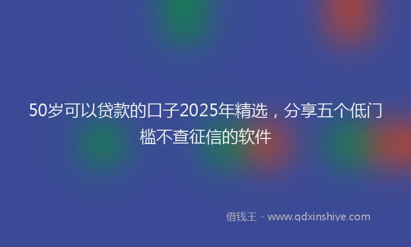 50岁可以贷款的口子2025年精选，分享五个低门槛不查征信的软件