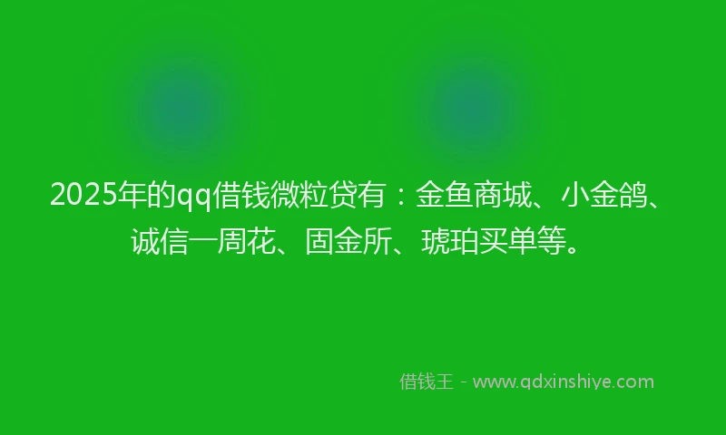 2025年的qq借钱微粒贷有：金鱼商城、小金鸽、诚信一周花、固金所、琥珀买单等。