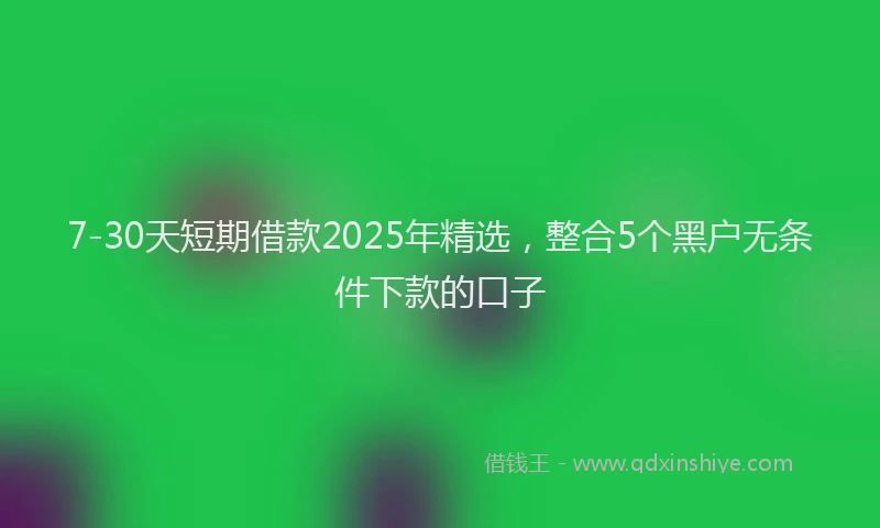 7-30天短期借款2025年精选，整合5个黑户无条件下款的口子