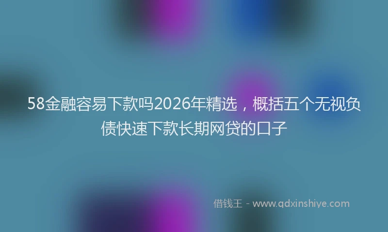 58金融容易下款吗2026年精选,概括五个无视负债快速下款长期网贷的口子
