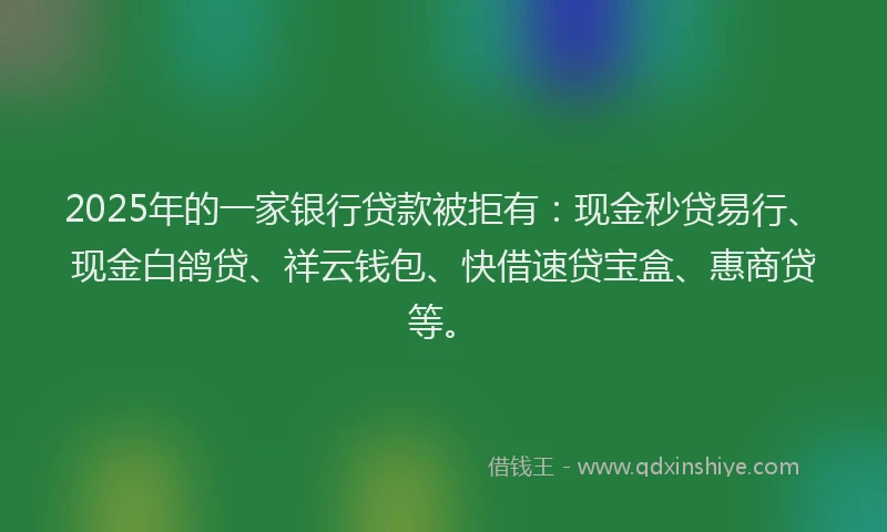 2025年的一家银行贷款被拒有：现金秒贷易行、现金白鸽贷、祥云钱包、快借速贷宝盒、惠商贷等。