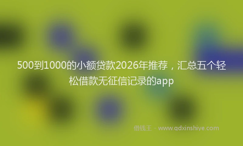 500到1000的小额贷款2026年推荐,汇总五个轻松借款无征信记录的app