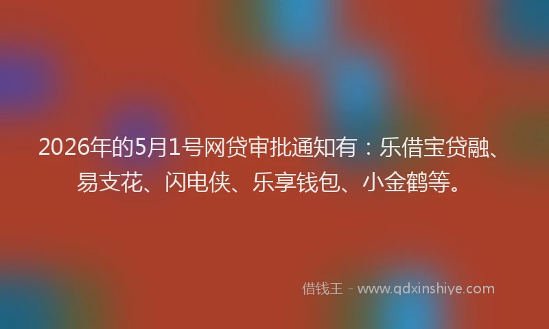 2026年的5月1号网贷审批通知有:乐借宝贷融、易支花、闪电侠、乐享钱包、小金鹤等。