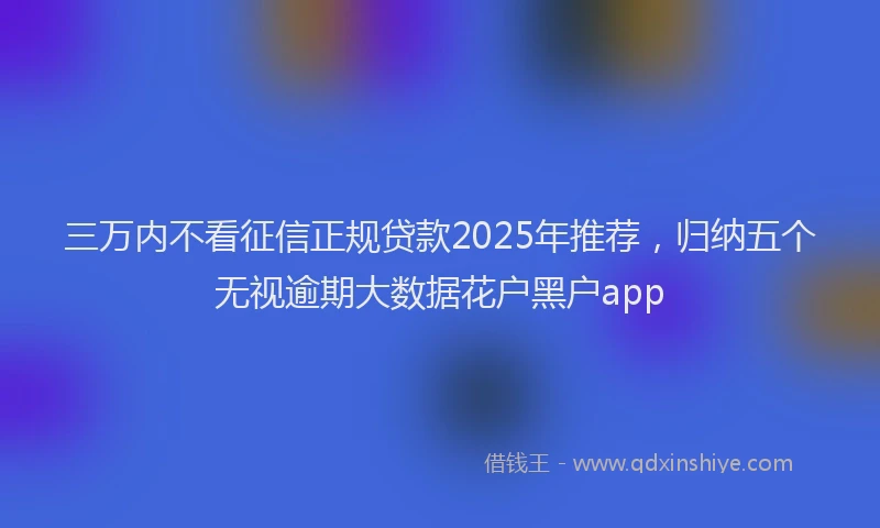 三万内不看征信正规贷款2025年推荐，归纳五个无视逾期大数据花户黑户app