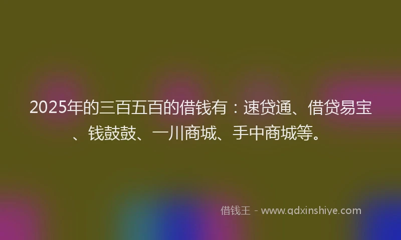 2025年的三百五百的借钱有：速贷通、借贷易宝、钱鼓鼓、一川商城、手中商城等。