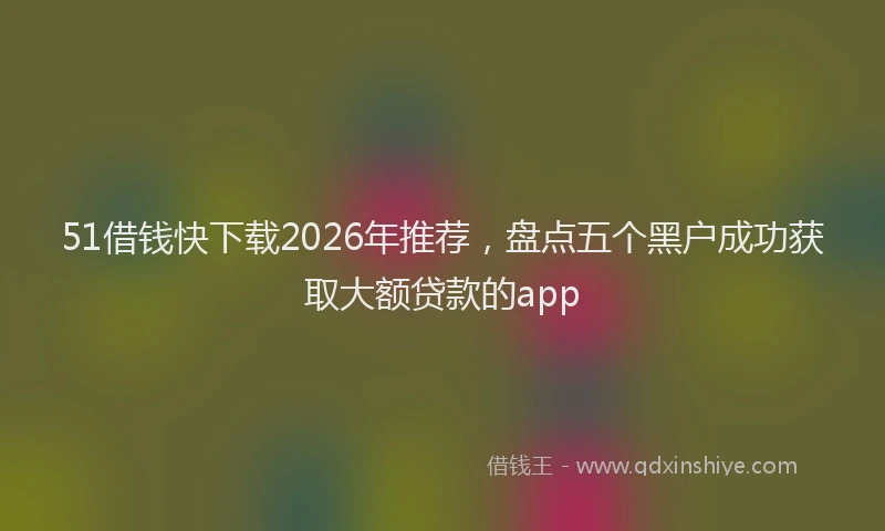 51借钱快下载2026年推荐,盘点五个黑户成功获取大额贷款的app