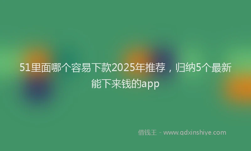 51里面哪个容易下款2025年推荐，归纳5个最新能下来钱的app