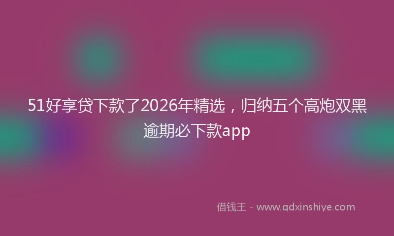 51好享贷下款了2026年精选，归纳五个高炮双黑逾期必下款app