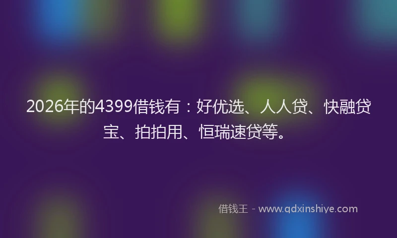 2026年的4399借钱有：好优选、人人贷、快融贷宝、拍拍用、恒瑞速贷等。