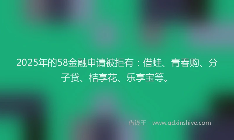 2025年的58金融申请被拒有:借蛙、青春购、分子贷、桔享花、乐享宝等。