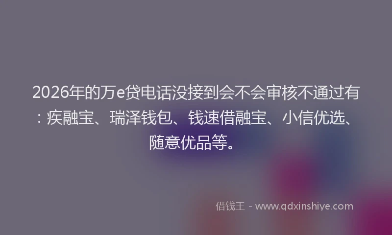 2026年的万e贷电话没接到会不会审核不通过有：疾融宝、瑞泽钱包、钱速借融宝、小信优选、随意优品等。