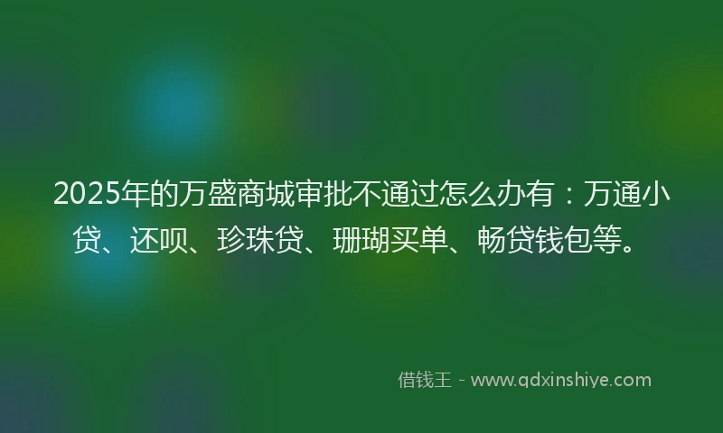 2025年的万盛商城审批不通过怎么办有：万通小贷、还呗、珍珠贷、珊瑚买单、畅贷钱包等。