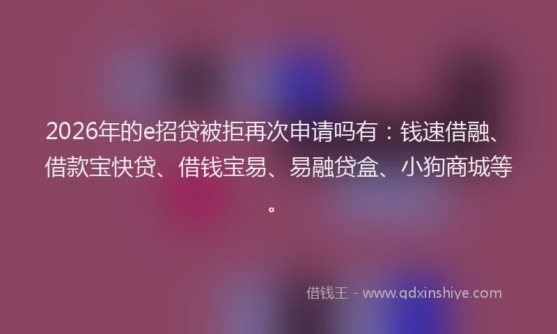 2026年的e招贷被拒再次申请吗有：钱速借融、借款宝快贷、借钱宝易、易融贷盒、小狗商城等。