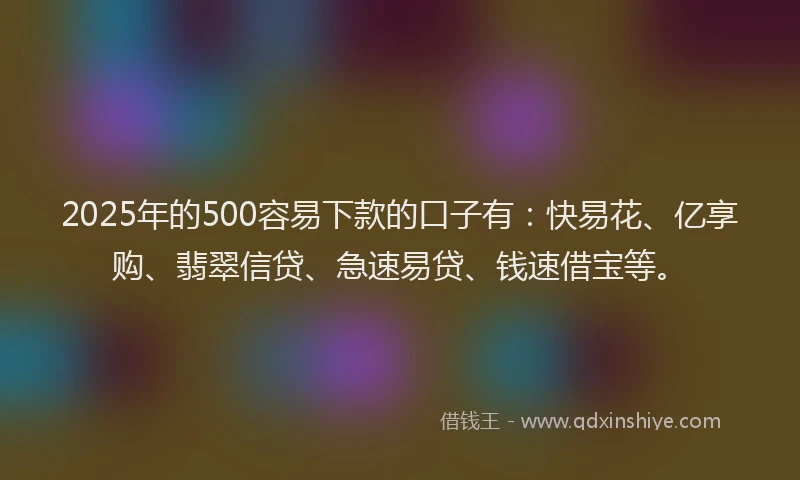 2025年的500容易下款的口子有：快易花、亿享购、翡翠信贷、急速易贷、钱速借宝等。