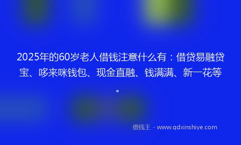 2025年的60岁老人借钱注意什么有：借贷易融贷宝、哆来咪钱包、现金直融、钱满满、新一花等。