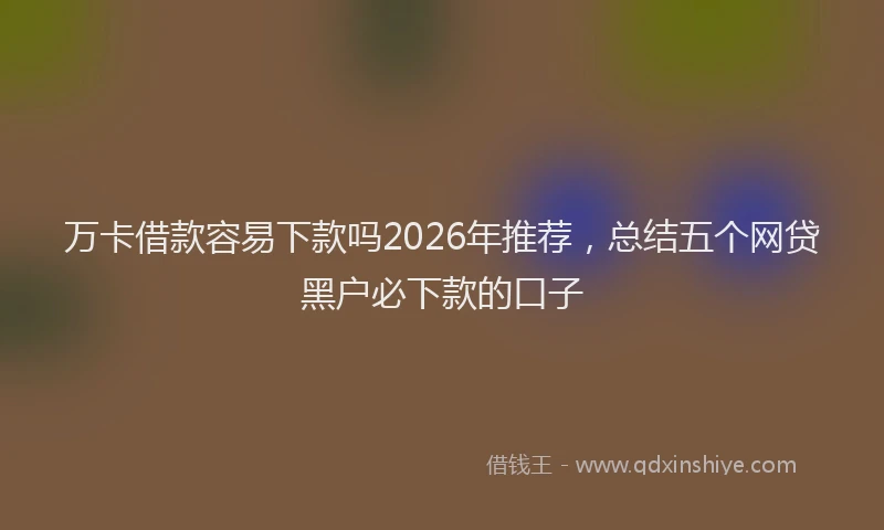 万卡借款容易下款吗2026年推荐，总结五个网贷黑户必下款的口子