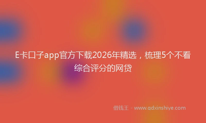 E卡口子app官方下载2026年精选，梳理5个不看综合评分的网贷