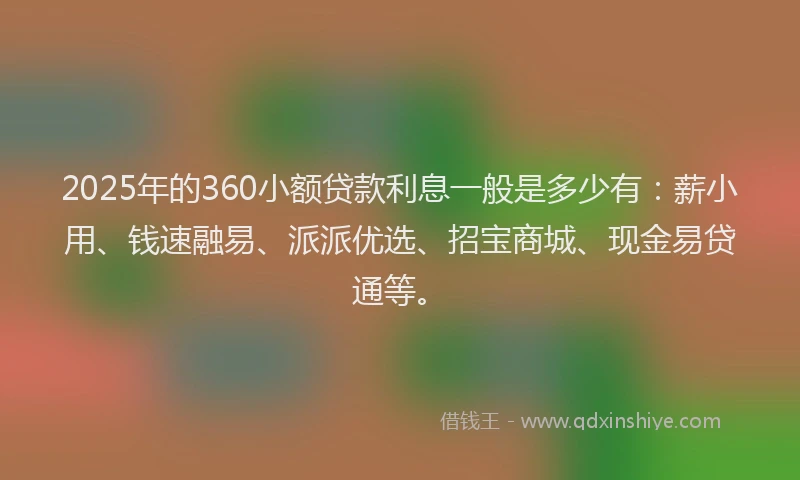 2025年的360小额贷款利息一般是多少有：薪小用、钱速融易、派派优选、招宝商城、现金易贷通等。