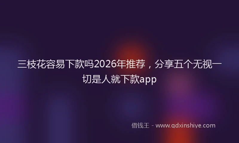 三枝花容易下款吗2026年推荐，分享五个无视一切是人就下款app