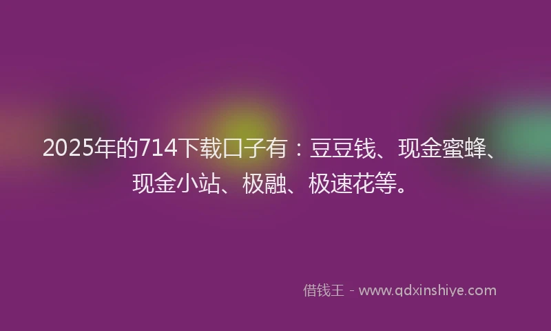 2025年的714下载口子有：豆豆钱、现金蜜蜂、现金小站、极融、极速花等。