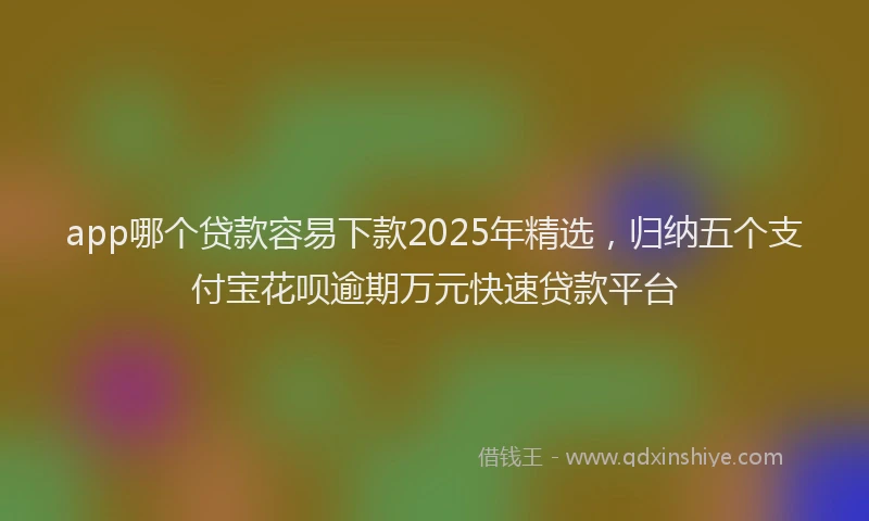 app哪个贷款容易下款2025年精选，归纳五个支付宝花呗逾期万元快速贷款平台