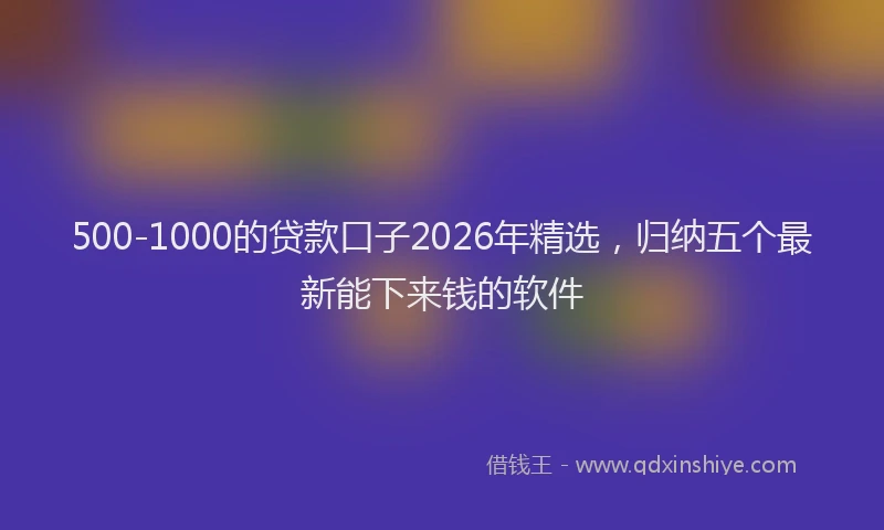 500-1000的贷款口子2026年精选，归纳五个最新能下来钱的软件
