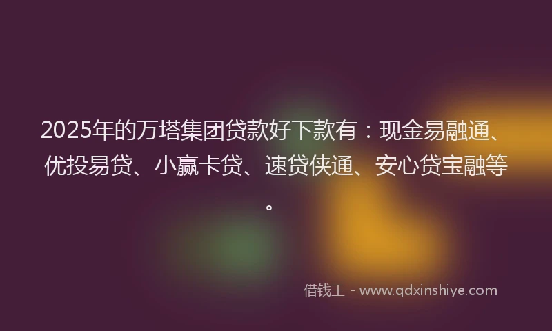 2025年的万塔集团贷款好下款有:现金易融通、优投易贷、小赢卡贷、速贷侠通、安心贷宝融等。