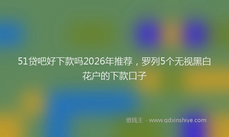 51贷吧好下款吗2026年推荐，罗列5个无视黑白花户的下款口子