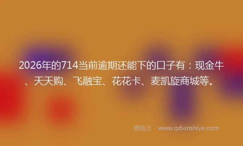 2026年的714当前逾期还能下的口子有:现金牛、天天购、飞融宝、花花卡、麦凯旋商城等。