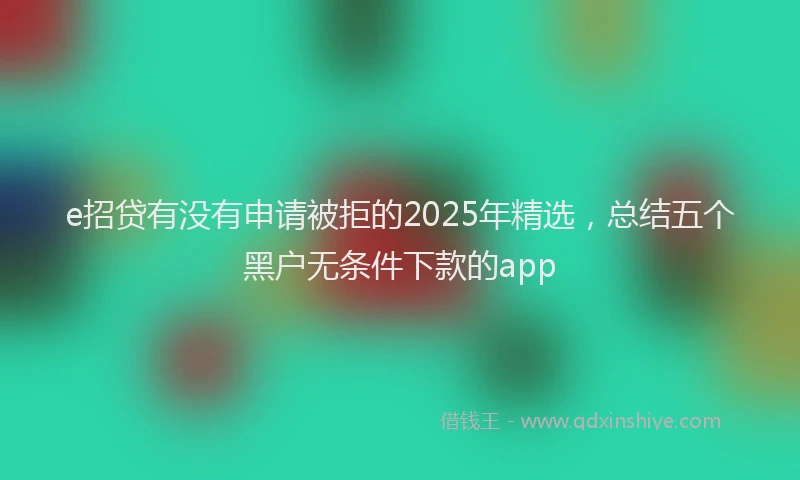 e招贷有没有申请被拒的2025年精选，总结五个黑户无条件下款的app