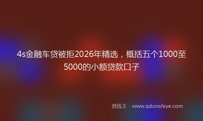 4s金融车贷被拒2026年精选，概括五个1000至5000的小额贷款口子