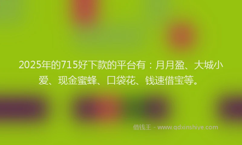 2025年的715好下款的平台有：月月盈、大城小爱、现金蜜蜂、口袋花、钱速借宝等。